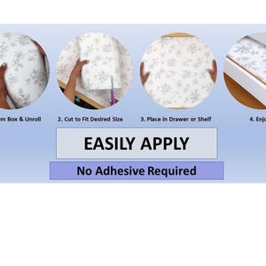 May include: Four steps to easily apply a white drawer liner with a floral pattern. The liner is placed in a drawer and the steps are: 1. Remove from box and unroll, 2. Cut to fit desired size, 3. Place in drawer or shelf, 4. Enjoy! EASILY APPLY. No Adhesive Required.