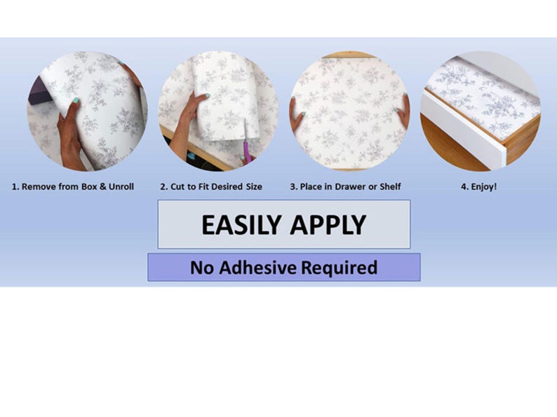 May include: Four steps to easily apply a white drawer liner with a floral pattern. The liner is placed in a drawer and the steps are: 1. Remove from box and unroll, 2. Cut to fit desired size, 3. Place in drawer or shelf, 4. Enjoy! EASILY APPLY. No Adhesive Required.