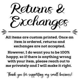 May include: Black and white text on a white background. The text reads "Returns & Exchanges". All items are custom printed. Once an item is ordered, returns and exchanges are not accepted. However, I do want you to be 100% happy, so if there is anything wrong with your item, please reach out to me privately and I will make it right. Thank you for supporting my small business!"