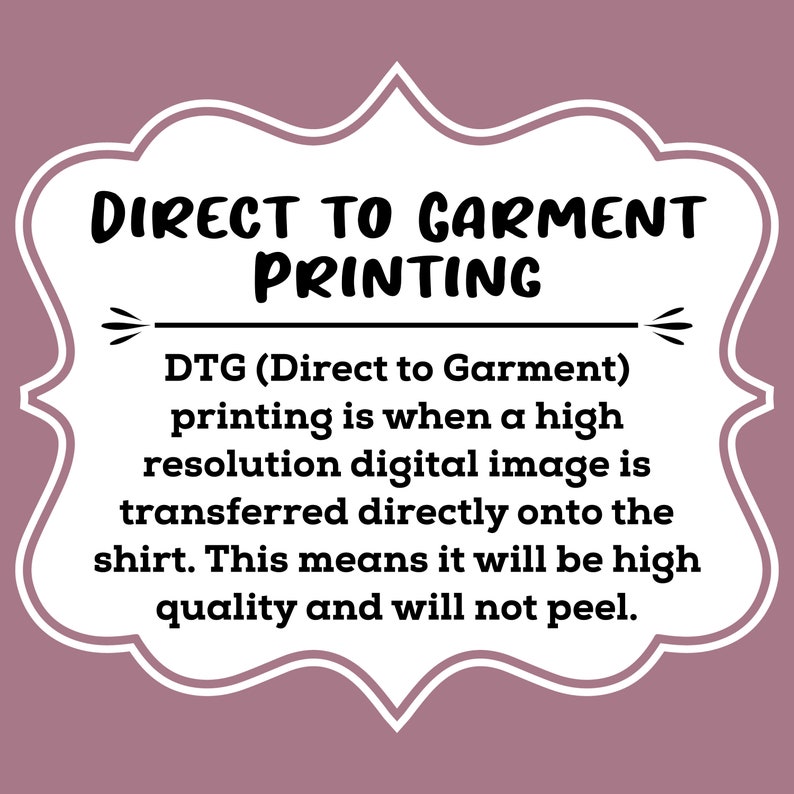 May include: Direct to Garment printing is a high-resolution digital image transfer method that produces high-quality prints that won't peel. DTG (Direct to Garment) printing is a popular method for printing on t-shirts.