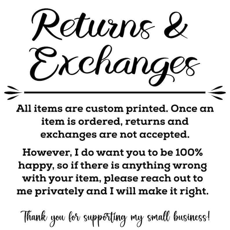 May include: Black and white text on a white background. The text reads "Returns & Exchanges".  All items are custom printed. Once an item is ordered, returns and exchanges are not accepted. However, I do want you to be 100% happy, so if there is anything wrong with your item, please reach out to me privately and I will make it right. Thank you for supporting my small business!"