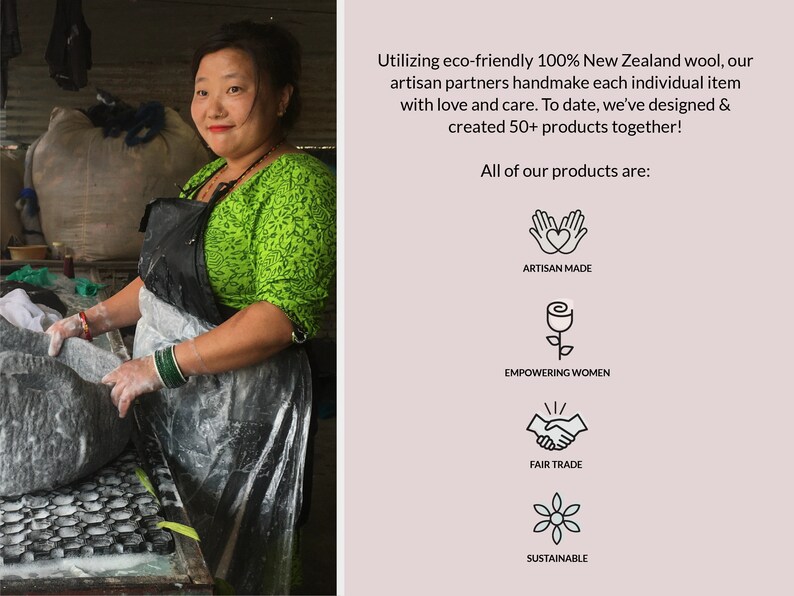 May include: A woman working on a felted wool product. The image includes text that reads "Utilizing eco-friendly 100% New Zealand wool, our artisan partners handmake each individual item with love and care. To date, we've designed & created 50+ products together! All of our products are: ARTISAN MADE EMPOWERING WOMEN FAIR TRADE SUSTAINABLE"