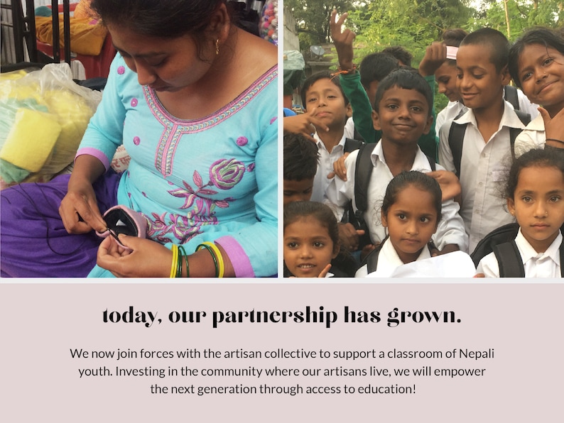 May include: A woman sews a pink fabric pouch while a group of children in school uniforms smile for the camera. The text "today, our partnership has grown." is displayed below the image. We now join forces with the artisan collective to support a classroom of Nepali youth. Investing in the community where our artisans live, we will empower the next generation through access to education!