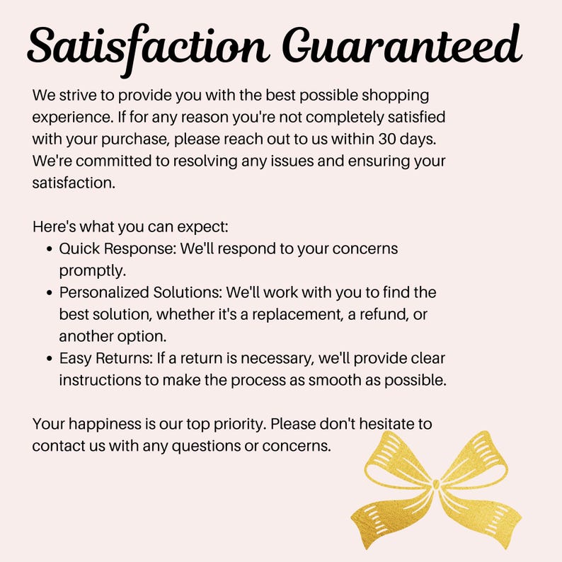 May include: A text-based image with a gold bow at the bottom. The text reads "Satisfaction Guaranteed" and explains that the seller strives to provide the best possible shopping experience. If a customer is not satisfied with their purchase, they can reach out to the seller within 30 days. The seller is committed to resolving any issues and ensuring customer satisfaction. The text also lists three things customers can expect: quick response, personalized solutions, and easy returns.