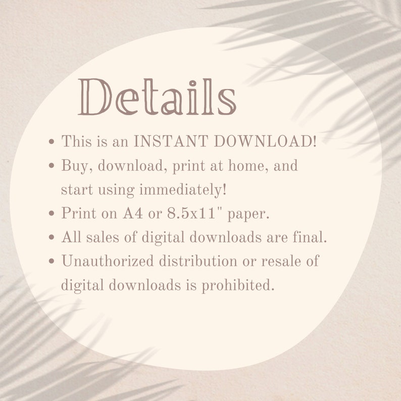 May include: A beige circle with the word "Details" in a dark brown font. The text below the word "Details" is a list of details about an instant download. The list includes: This is an INSTANT DOWNLOAD! Buy, download, print at home, and start using immediately! Print on A4 or 8.5x11" paper. All sales of digital downloads are final. Unauthorized distribution or resale of digital downloads is prohibited.