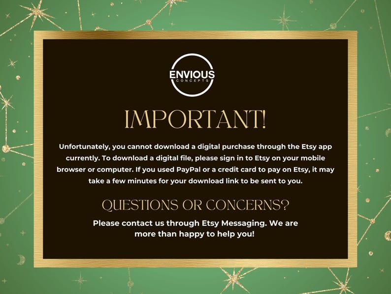 May include: A gold and black graphic with the text "Envious Concepts" and "Important!"  The text explains that digital purchases cannot be downloaded through the Etsy app and provides instructions for downloading digital files. It also includes a section titled "Questions or Concerns?" with instructions to contact the seller through Etsy messaging.