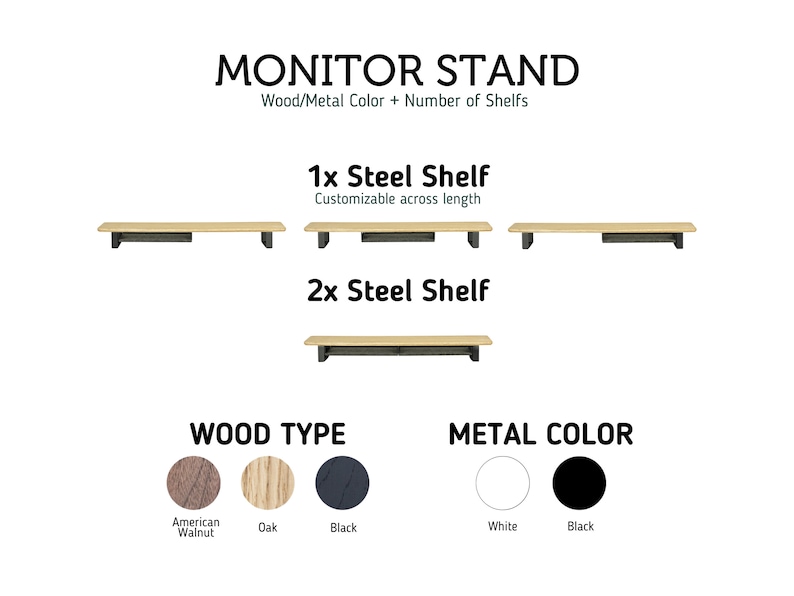 May include: Monitor stand with a wooden shelf and metal brackets. The stand can be customized with one or two shelves. The wood is available in American Walnut, Oak, or Black. The metal brackets are available in White or Black.