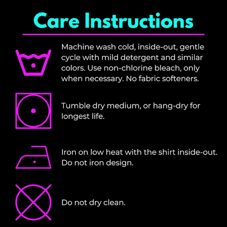 May include: Care instructions for a garment. Machine wash cold, inside-out, gentle cycle with mild detergent and similar colors. Use non-chlorine bleach only when necessary. No fabric softeners. Tumble dry medium, or hang-dry for longest life. Iron on low heat with the shirt inside-out. Do not iron design. Do not dry clean.