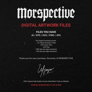 May include: A black and white image with the text "Morspective" in a gothic font. The text "Digital Artwork Files" is below the title. The text "Files You Have AI/EPS/SVG/PNG/JPG" is below the title. The text "This Digital Download include: -Al (Adobe Illustrator Files) -EPS Vector Files -SVG files -PNG files (are high resolution) -JPG files (are high resolution)" is below the title. The text "Thank you for your purchase, Sincerely, &copy; MORSPECTIVE" is below the title. The text "100% Original High Quality Artwork, Need More? Visit our Website WWW.MORSPECTIVE.COM" is below the title.