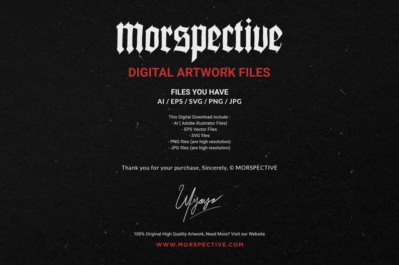 May include: A black and white image with the text "Morspective" in a gothic font. The text "Digital Artwork Files" is below the title. The text "Files You Have AI/EPS/SVG/PNG/JPG" is below the title. The text "This Digital Download include: -Al (Adobe Illustrator Files) -EPS Vector Files -SVG files -PNG files (are high resolution) -JPG files (are high resolution)" is below the title. The text "Thank you for your purchase, Sincerely, &copy; MORSPECTIVE" is below the title. The text "100% Original High Quality Artwork, Need More? Visit our Website WWW.MORSPECTIVE.COM" is below the title.