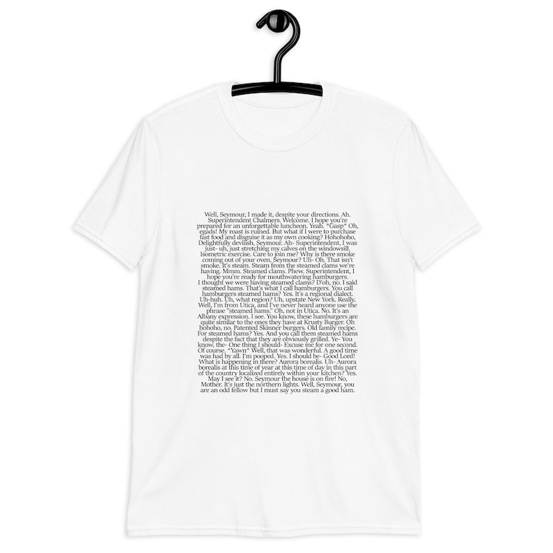 May include: A white t-shirt with black text that reads: "Well, Seymour, I made it, despite your directions. Ah. Superintendent Chalmers, Welkome, I hope you're prepared for an unforgettable luncheon. Yeah "Gasp" Oh, egads My roast is ruined. But what if I were to purchase fast food and disguise it as my own cooking? Hohohoho, Delightfully devilish, Seymour. Ah- Superintendent, I was just-uh, just stretching my calves on the windowsill Isometric exercise. Care to join me? Why is there smoke coming out of your oven, Seymour? Uh-Oh. That isn't smoke. It's steam. Steam from the steamed clams we're having. Mmm. Steamed clams. Phew, Superintendent, I hope you're ready for mouthwatering hamburger I thought we were having steamed clams? Doh, no. I said steamed hams. That's what I call hamburgers. You call hamburgers steamed hams? Yes. It's a regional dialect. Uh-huh. Uh, what region? Uh, upstate New York. Really Well, I'm from Utica, and I've never heard anyone use the phrase "steamed hams" Oh, not in Uti&ccedil;a. No. It's an Albany expression, I see. You know, these hamburgers are quite similar to the ones they have at Krusty Burger. Oh hohoho, no, Patented Skinner burgers. Old family recipe. For steamed hams? Yes. And you call them stearried hams despite the fact that they are obviously grilled. Ye- You know, the One thing I should-Excuse me for one second Of course "Yawn" Well, that was wonderful. A good time was had by all. I'm pooped. Yes. I should be-Good Lord! What is happening in there? Aurora borealis. Uh-Aurora borealis at this time of year at this time of day in this part of the country localized entirely within your kitchen? Ves May I see it? No. Seymour the house is on fire! No Mother. It's just the northern lights. Well, Seymour, you are an odd fellow but I must say you steam a good ham."
