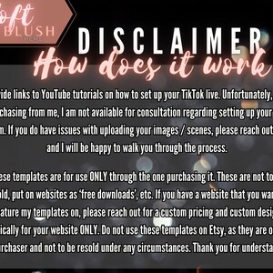May include: A disclaimer about the use of TikTok templates. The text reads "Soft Blush Theme Disclaimer How does it work I provide links to YouTube tutorials on how to set up your TikTok live. Unfortunately, when purchasing from me, I am not available for consultation regarding setting up your live stream. If you do have issues with uploading your images / scenes, please reach out to me and I will be happy to walk you through the process. These templates are for use ONLY through the one purchasing it. These are not to be resold, put on websites as 'free downloads', etc. If you have a website that you want to feature my templates on, please reach out for a custom pricing and custom design specifically for your website ONLY. Do not use these templates on Etsy, as they are only for the purchaser and not to be resold under any circumstances. Thank you for understanding!"