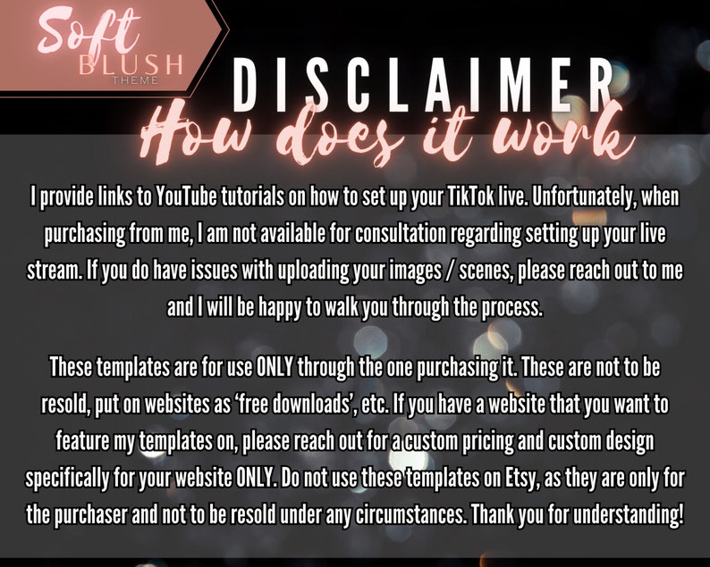 May include: A disclaimer about the use of TikTok templates. The text reads "Soft Blush Theme Disclaimer How does it work I provide links to YouTube tutorials on how to set up your TikTok live. Unfortunately, when purchasing from me, I am not available for consultation regarding setting up your live stream. If you do have issues with uploading your images / scenes, please reach out to me and I will be happy to walk you through the process. These templates are for use ONLY through the one purchasing it. These are not to be resold, put on websites as 'free downloads', etc. If you have a website that you want to feature my templates on, please reach out for a custom pricing and custom design specifically for your website ONLY. Do not use these templates on Etsy, as they are only for the purchaser and not to be resold under any circumstances. Thank you for understanding!"