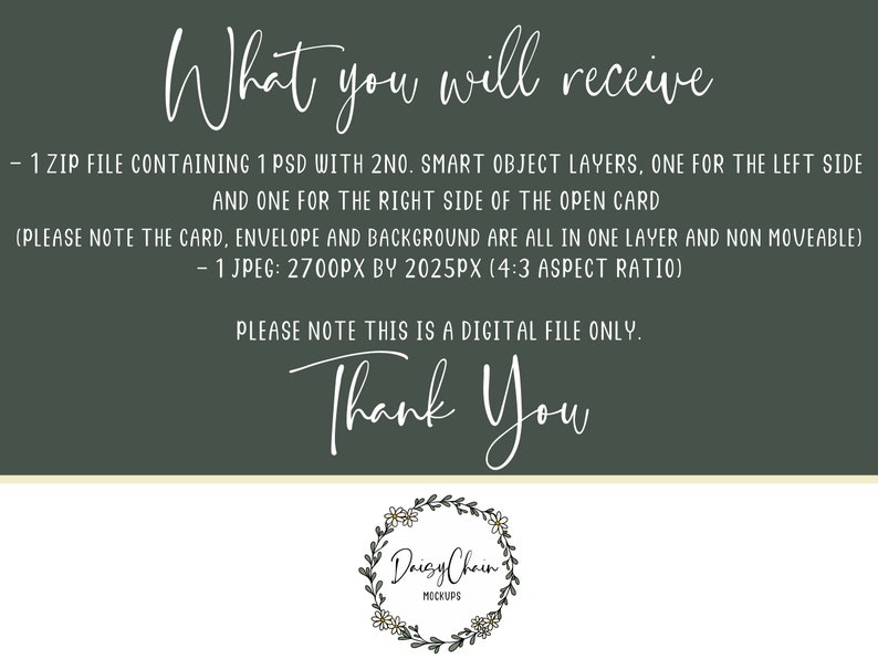 May include: A green background with white text that reads "What you will receive - 1 ZIP FILE CONTAINING 1 PSD WITH 2NO. SMART OBJECT LAYERS, ONE FOR THE LEFT SIDE AND ONE FOR THE RIGHT SIDE OF THE OPEN CARD (PLEASE NOTE THE CARD, ENVELOPE AND BACKGROUND ARE ALL IN ONE LAYER AND NON MOVEABLE) - 1 JPEG: 2700PX BY 2025PX (4:3 ASPECT RATIO) PLEASE NOTE THIS IS A DIGITAL FILE ONLY. Thank You" and a daisy chain logo with the text "Daisy Chain MOCKUPS".