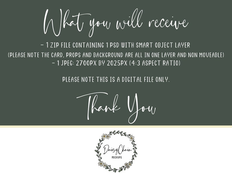 May include: Text overlay on a green background that reads "What you will receive - 1 ZIP FILE CONTAINING 1 PSD WITH SMART OBJECT LAYER (PLEASE NOTE THE CARD, PROPS AND BACKGROUND ARE ALL IN ONE LAYER AND NON MOVEABLE) - 1 JPEG: 2700PX BY 2025PX (4:3 ASPECT RATIO) PLEASE NOTE THIS IS A DIGITAL FILE ONLY. Thank You" with a floral wreath logo that reads "Daizy Chain MOCKUPS" at the bottom.