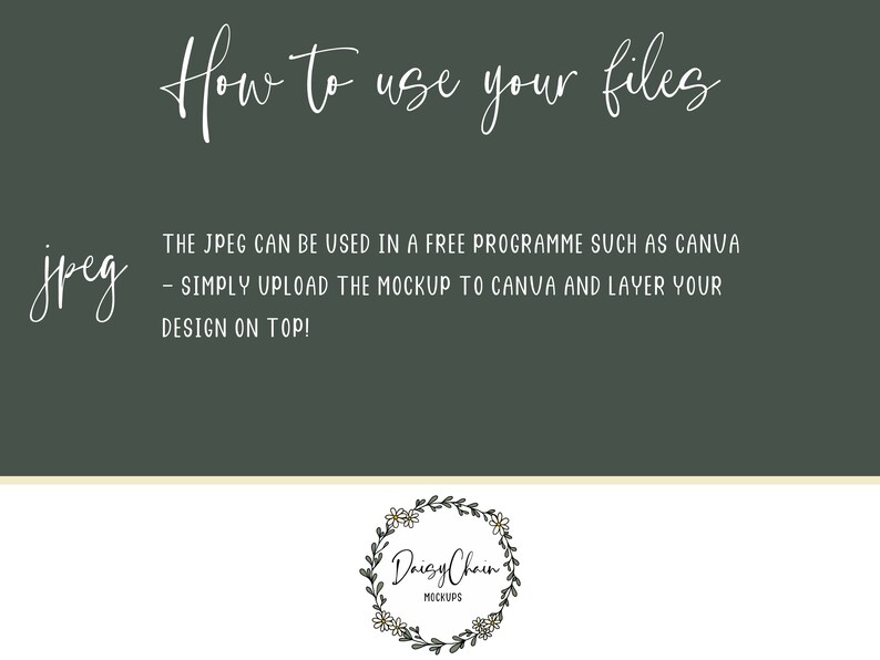 May include: A green background with white text that reads "How to use your files" and "jpeg". The text below "jpeg" reads "THE JPEG CAN BE USED IN A FREE PROGRAMME SUCH AS CANVA - SIMPLY UPLOAD THE MOCKUP TO CANVA AND LAYER YOUR DESIGN ON TOP!"  A white floral wreath with the text "Daisy Chain MOCKUPS" is at the bottom of the image.