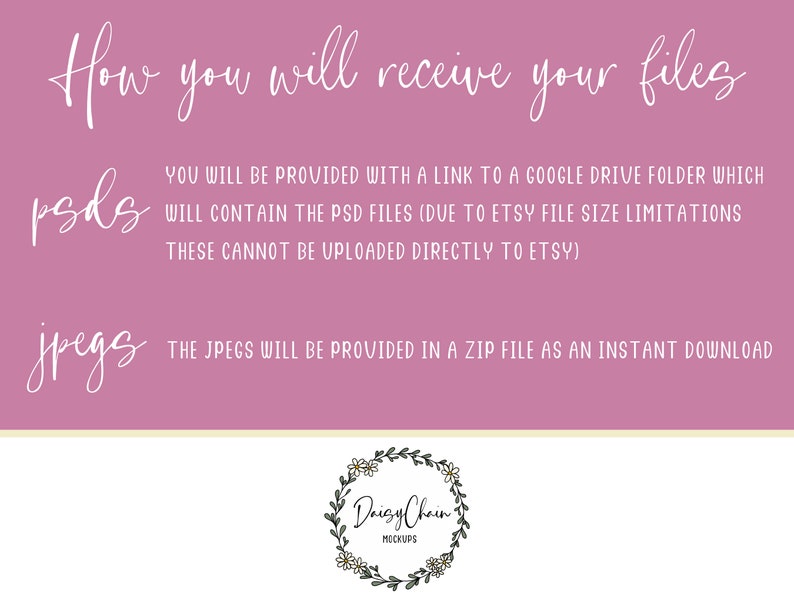 May include: Pink background with white text explaining how to receive digital files. The text reads "How you will receive your files" and then explains that PSD files will be provided via a Google Drive link and JPEG files will be provided in a ZIP file as an instant download. The text also includes the words "psds" and "jpegs" in larger font. A small logo at the bottom reads "Daisy Chain Mockups".
