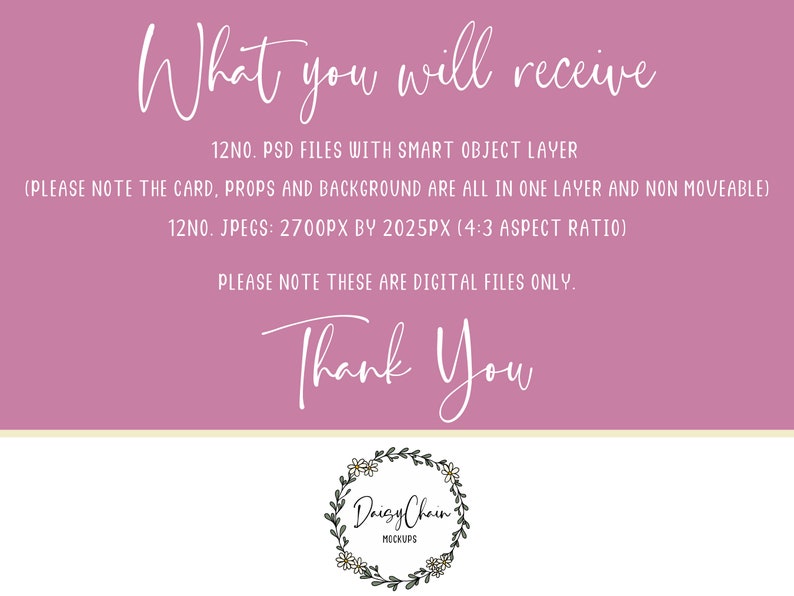 May include: Pink background with white text that reads "What you will receive" and lists 12 PSD files with smart object layers and 12 JPEGs at 2700 pixels by 2025 pixels. The text also states that the card, props, and background are all in one layer and non-moveable. The text also states that these are digital files only. The text "Thank You" is written in white cursive. A white circle with a floral wreath and the text "Daisy Chain Mockups" is at the bottom of the image.