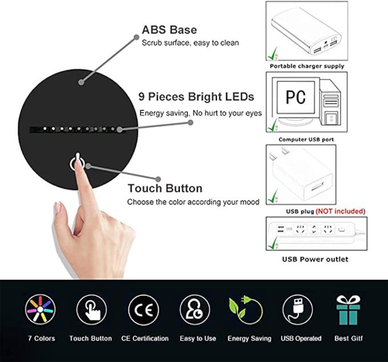 May include: A black round touch lamp with 9 bright LEDs. The lamp has a touch button to change the color of the light. The lamp can be powered by a USB power outlet, a computer USB port, or a portable charger. The lamp is energy saving and has a CE certification.