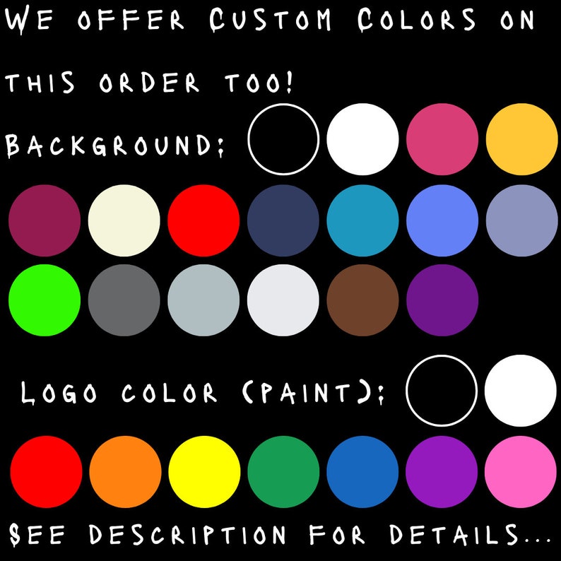May include: Black background with text offering custom colors. The image displays a selection of background and logo color options, including red, white, pink, yellow, and more. The text reads, "WE OFFER CUSTOM COLORS ON THIS ORDER TOO! SEE DESCRIPTION FOR DETAILS..."
