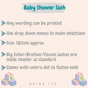 May include: Baby shower sash with the text "Baby Shower Sash" in a teal blue box. The sash is 180 cm long and comes with a velcro dot to fasten the ends. The sash can be customized with any wording.