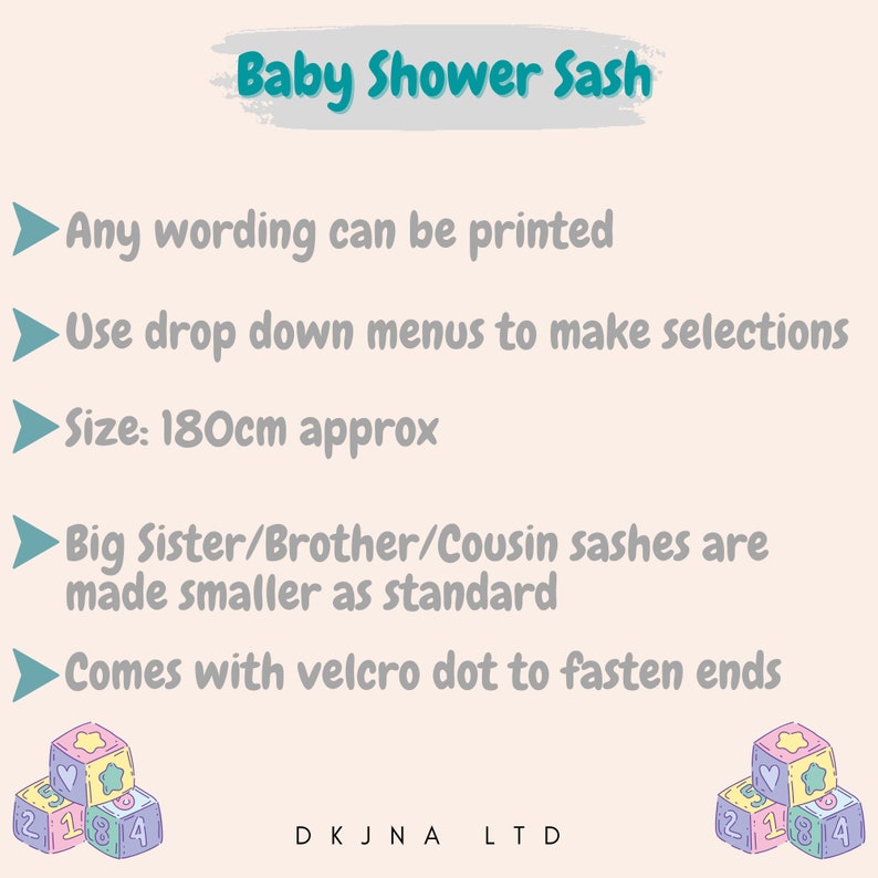 May include: Baby shower sash with the text "Baby Shower Sash" in a teal blue box. The sash is 180 cm long and comes with a velcro dot to fasten the ends. The sash can be customized with any wording.