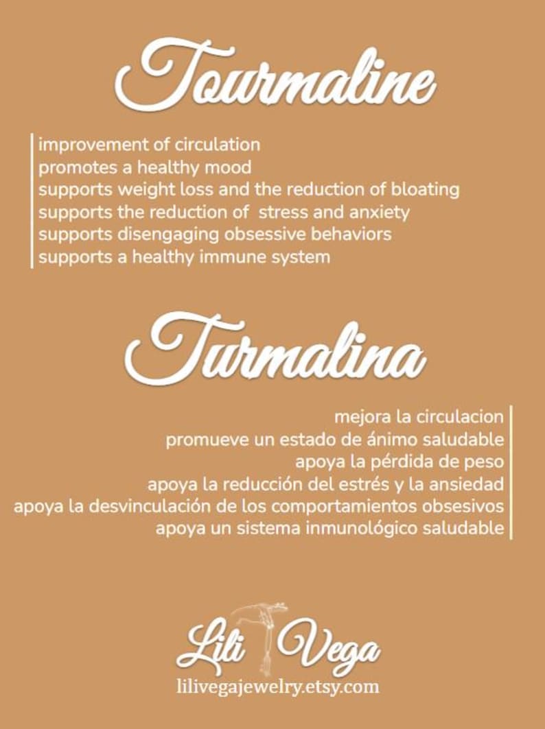 May include: A tan background with white text describing the benefits of Tourmaline. The text is in both English and Spanish. The text includes the words "improvement of circulation", "promotes a healthy mood", "supports weight loss", "supports the reduction of stress and anxiety", "supports disengaging obsessive behaviors", "supports a healthy immune system", "mejora la circulacion", "promueve un estado de &aacute;nimo saludable", "apoya la p&eacute;rdida de peso", "apoya la reducci&oacute;n del estr&eacute;s y la ansiedad", "apoya la desvinculaci&oacute;n de los comportamientos obsesivos", and "apoya un sistema inmunol&oacute;gico saludable". The text is followed by the name "Lili Vega" and the website "lilivegajewelry.etsy.com".