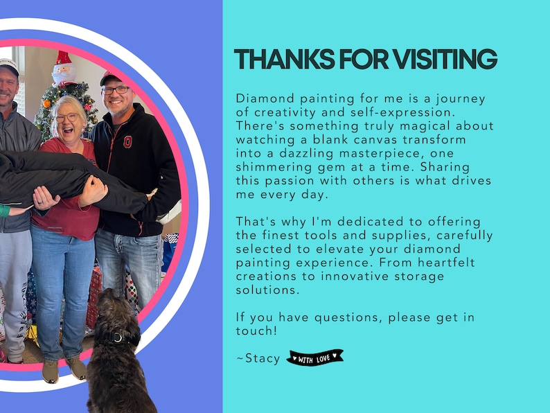 May include: A group of people smiling and laughing in front of a Christmas tree. The group is standing in a circle, and a dog is sitting in the foreground. The text "THANKS FOR VISITING" is written in large letters at the top of the image. The text below the image reads: "Diamond painting for me is a journey of creativity and self-expression. There's something truly magical about watching a blank canvas transform into a dazzling masterpiece, one shimmering gem at a time. Sharing this passion with others is what drives me every day. That's why I'm dedicated to offering the finest tools and supplies, carefully selected to elevate your diamond painting experience. From heartfelt creations to innovative storage solutions. If you have questions, please get in touch! ~Stacy WITH LOVE"