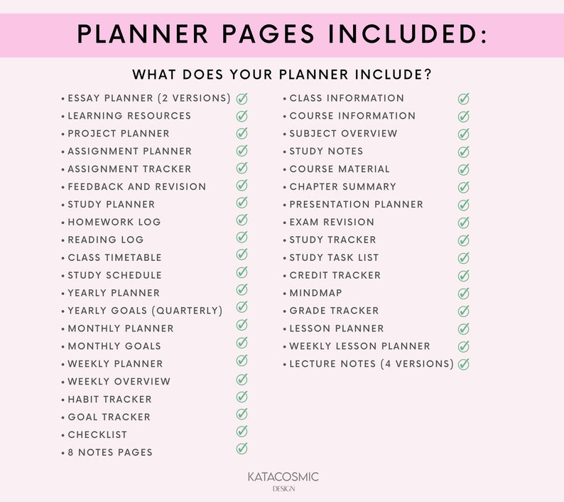 May include: A checklist of planner pages included in a planner. The planner pages include: Essay Planner, Learning Resources, Project Planner, Assignment Planner, Assignment Tracker, Feedback and Revision, Study Planner, Homework Log, Reading Log, Class Timetable, Study Schedule, Yearly Planner, Yearly Goals, Monthly Planner, Monthly Goals, Weekly Planner, Weekly Overview, Habit Tracker, Goal Tracker, Checklist, 8 Notes Pages, Class Information, Course Information, Subject Overview, Study Notes, Course Material, Chapter Summary, Presentation Planner, Exam Revision, Study Tracker, Study Task List, Credit Tracker, Mindmap, Grade Tracker, Lesson Planner, Weekly Lesson Planner, and Lecture Notes.
