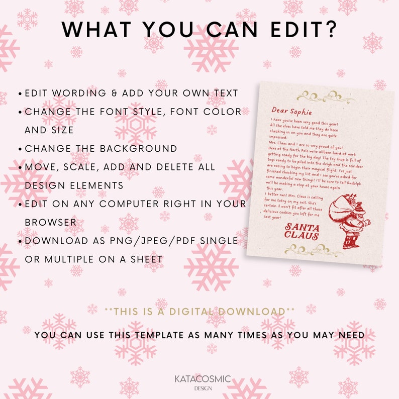 May include: A printable digital download template for a Christmas letter from Santa Claus. The template features a pink background with snowflakes and a white box with a letter from Santa Claus to Sophie. The text in the letter reads "Dear Sophie, I hear you've been very good this year! All the elves have told me they've been checking in on you and they are quite impressed. Mrs. Claus and I are very proud of you! Here at the North Pole we've all been hard at work getting ready for the big day. The toy shop is full of toys ready to be piled into the sleigh and the elves are racing to begin their magical flight. I've just finished checking my list and you've asked for some wonderful new things! I'll be sure to tell Rudolph we'll be making a stop at your house again this year. I better run! Mrs. Claus is calling for me to try on my suit. This certain it won't fit after all those delicious cookies you left for me last year! Santa Claus". The text at the bottom of the template reads "This is a digital download. You can use this template as many times as you may need. Katacosmic Design."