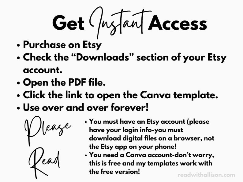 May include: Black and white text on a white background with instructions on how to access a digital product purchased on Etsy. The text reads "Get Instant Access", "Purchase on Etsy", "Check the "Downloads" section of your Etsy account", "Open the PDF file", "Click the link to open the Canva template", "Use over and over forever!" and "Please Read".