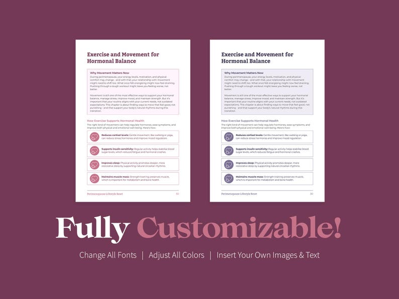 May include: Two pages of a printable guide with the title "Exercise and Movement for Hormonal Balance". The guide lists the benefits of exercise for hormonal health, including reducing cortisol, improving insulin sensitivity, improving sleep, and strengthening muscles. The text is in a sans-serif font and the pages are white with a light pink border. The text "Fully Customizable!" is at the bottom of the image with the text "Change All Fonts | Adjust All Colors | Insert Your Own Images & Text" below it.