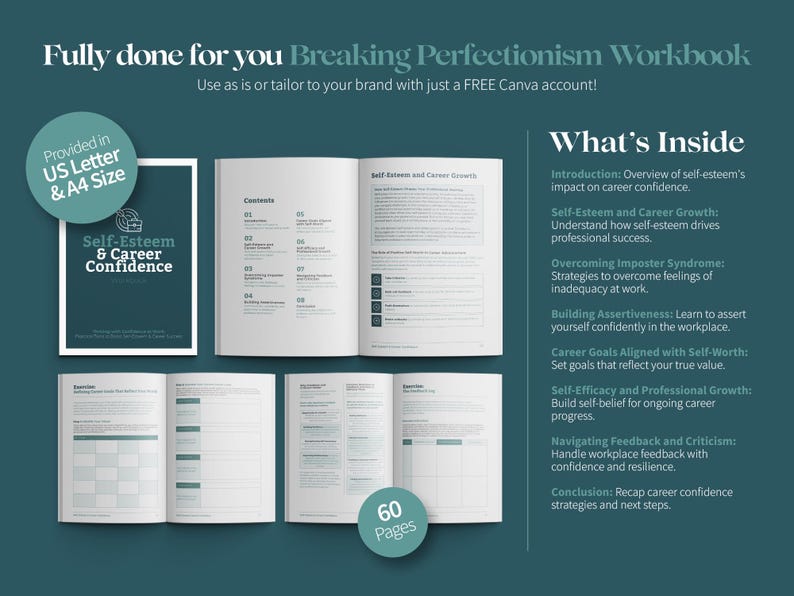 May include: A workbook titled "Breaking Perfectionism Workbook" with a teal green cover and the text "Self-Esteem & Career Confidence" on the front. The workbook is provided in US Letter and A4 size and contains 60 pages. The workbook includes sections on self-esteem, career growth, imposter syndrome, assertiveness, career goals, self-efficacy, feedback and criticism, and conclusion.