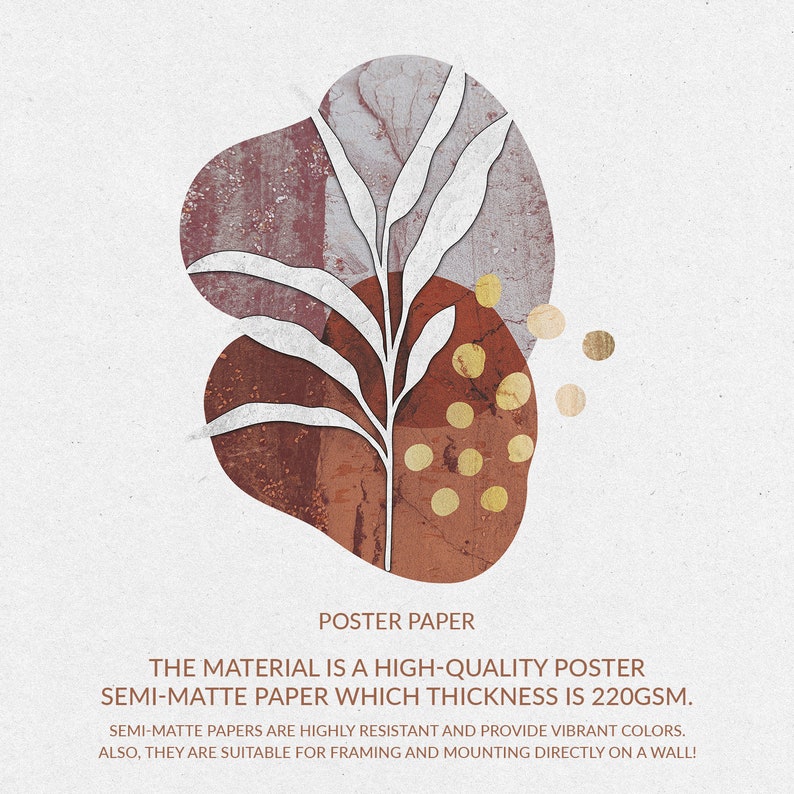 May include: A poster paper with a white plant illustration on a background of abstract shapes in shades of brown, red, and gold. The text "POSTER PAPER" is at the top of the image. The text "THE MATERIAL IS A HIGH-QUALITY POSTER SEMI-MATTE PAPER WHICH THICKNESS IS 220GSM." is below the image. The text "SEMI-MATTE PAPERS ARE HIGHLY RESISTANT AND PROVIDE VIBRANT COLORS. ALSO, THEY ARE SUITABLE FOR FRAMING AND MOUNTING DIRECTLY ON A WALL!" is at the bottom of the image.