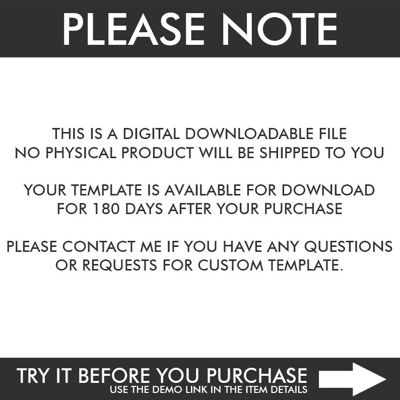May include: A black and white image with the text "PLEASE NOTE" in large white letters at the top. The text below explains that this is a digital downloadable file and no physical product will be shipped. It also states that the template is available for download for 180 days after purchase. The text encourages buyers to contact the seller with any questions or requests for custom templates. The bottom of the image has a white arrow pointing to the right with the text "TRY IT BEFORE YOU PURCHASE" above it and "USE THE DEMO LINK IN THE ITEM DETAILS" below it.