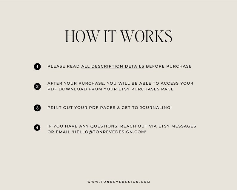 Pu&ograve; includere: Uno sfondo bianco con testo nero che spiega come accedere a un download digitale dopo l'acquisto. Il testo recita: "HOW IT WORKS 1. PLEASE READ ALL DESCRIPTION DETAILS BEFORE PURCHASE 2. AFTER YOUR PURCHASE, YOU WILL BE ABLE TO ACCESS YOUR PDF DOWNLOAD FROM YOUR ETSY PURCHASES PAGE 3. PRINT OUT YOUR PDF PAGES & GET TO JOURNALING! 4. IF YOU HAVE ANY QUESTIONS, REACH OUT VIA ETSY MESSAGES OR EMAIL 'HELLO@TONREVEDESIGN.COM' WWW.TONREVEDESIGN.COM"