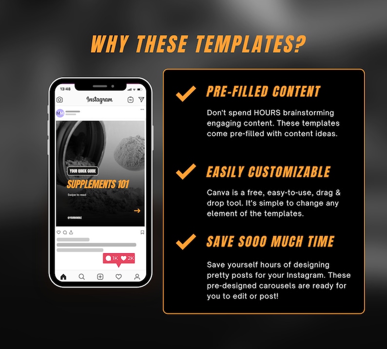 May include: A black and orange graphic with a checkmark and text that reads "WHY THESE TEMPLATES?"  The graphic also includes a screenshot of a mobile phone displaying a social media post with the text "YOUR QUICK GUIDE SUPPLEMENTS 101" and a checkmark with the text "PRE-FILLED CONTENT", "EASILY CUSTOMIZABLE", and "SAVE SOOO MUCH TIME".