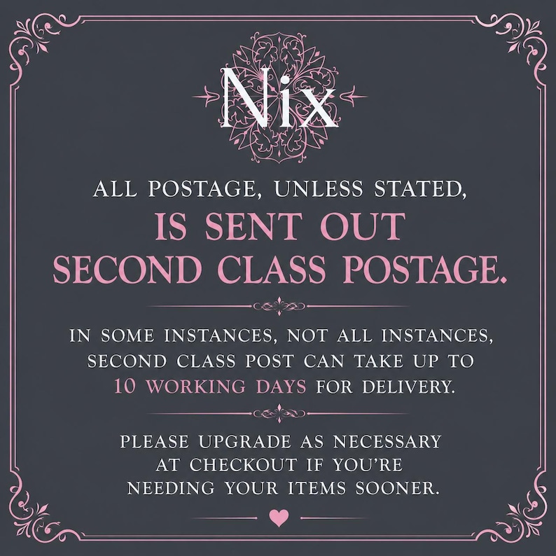 May include: A dark gray square graphic with a decorative pink border and floral emblem at the top. The text reads: Nix, ALL POSTAGE, UNLESS STATED, IS SENT OUT SECOND CLASS POSTAGE. IN SOME INSTANCES, NOT ALL INSTANCES, SECOND CLASS POST CAN TAKE UP TO 10 WORKING DAYS FOR DELIVERY. PLEASE UPGRADE AS NECESSARY AT CHECKOUT IF YOU'RE NEEDING YOUR ITEMS SOONER.