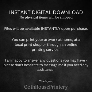 May include: Text on a black background that reads "INSTANT DIGITAL DOWNLOAD No physical items will be shipped Files will be available INSTANTLY upon purchase. You can print your artwork at home, at a local print shop or through an online printing service. I am happy to answer any questions you may have - please don't hesitate to message me if you need any assistance. Thank you, GothHousePrintery"