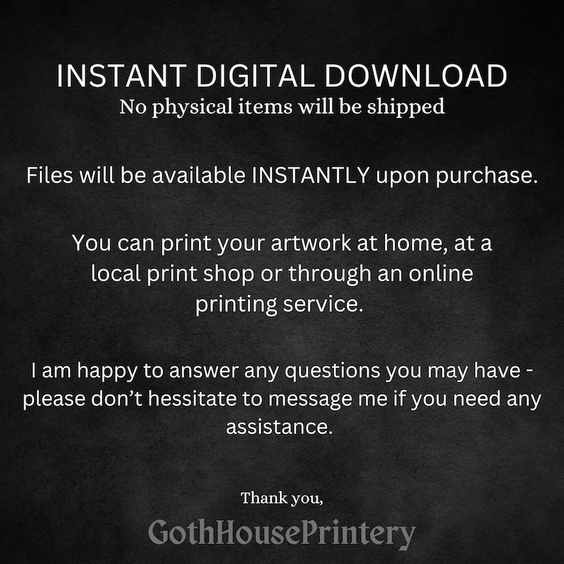 May include: Text on a black background that reads "INSTANT DIGITAL DOWNLOAD No physical items will be shipped Files will be available INSTANTLY upon purchase. You can print your artwork at home, at a local print shop or through an online printing service. I am happy to answer any questions you may have - please don't hesitate to message me if you need any assistance. Thank you, GothHousePrintery"