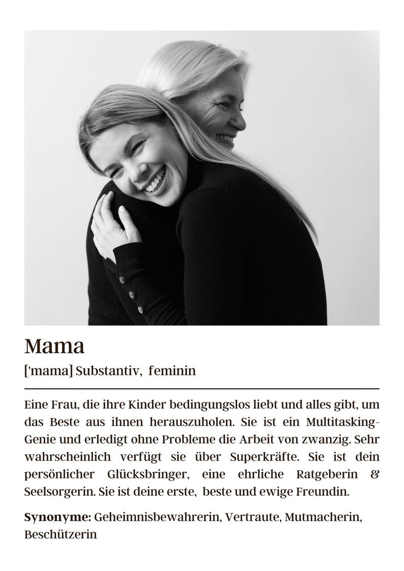 May include: A black and white photo of two women hugging. The woman in the front is smiling and the woman in the back is looking over her shoulder. The caption reads "Mama ['mama] Substantiv, feminin Eine Frau, die ihre Kinder bedingungslos liebt und alles gibt, um das Beste aus ihnen herauszuholen. Sie ist ein Multitasking-Genie und erledigt ohne Probleme die Arbeit von zwanzig. Sehr wahrscheinlich verf&uuml;gt sie &uuml;ber Superkr&auml;fte. Sie ist dein pers&ouml;nlicher Gl&uuml;cksbringer, eine ehrliche Ratgeberin & Seelsorgerin. Sie ist deine erste, beste und ewige Freundin. Synonyme: Geheimnisbewahrerin, Vertraute, Mutmacherin, Besch&uuml;tzerin"