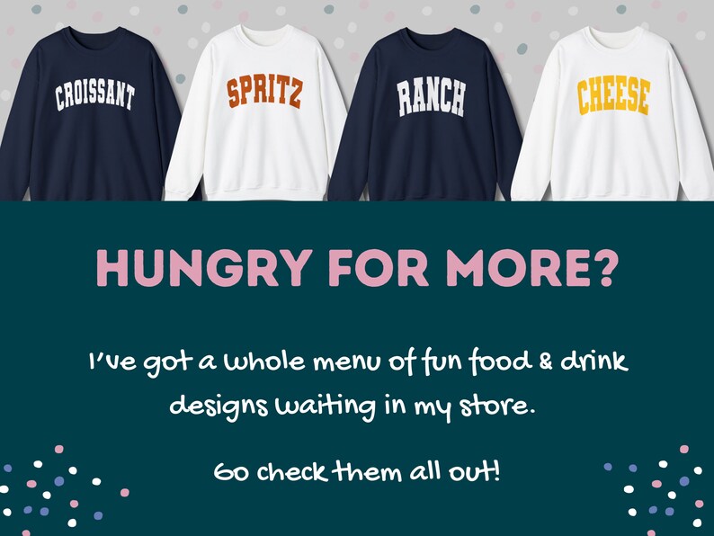 May include: Four white sweatshirts with different colored text on the front. The text reads "Croissant", "Spritz", "Ranch", and "Cheese". The sweatshirts are arranged in a row on a gray background with pink and white polka dots. The text "HUNGRY FOR MORE?" is written in pink letters on a teal background. Below the text is a message in black text that reads "I've got a whole menu of fun food & drink designs waiting in my store. Go check them all out!"