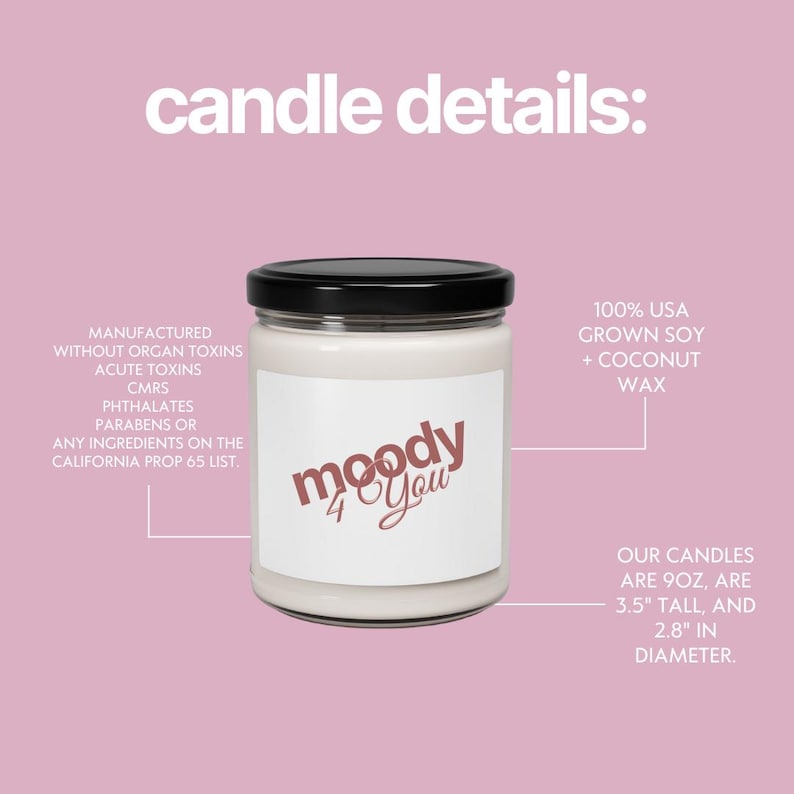 May include: A white candle in a glass jar with a black lid. The label reads "moody 4 You" in a cursive font. The candle is 8.9 cm tall and 7.1 cm in diameter. Made with 100% USA grown soy and coconut wax.