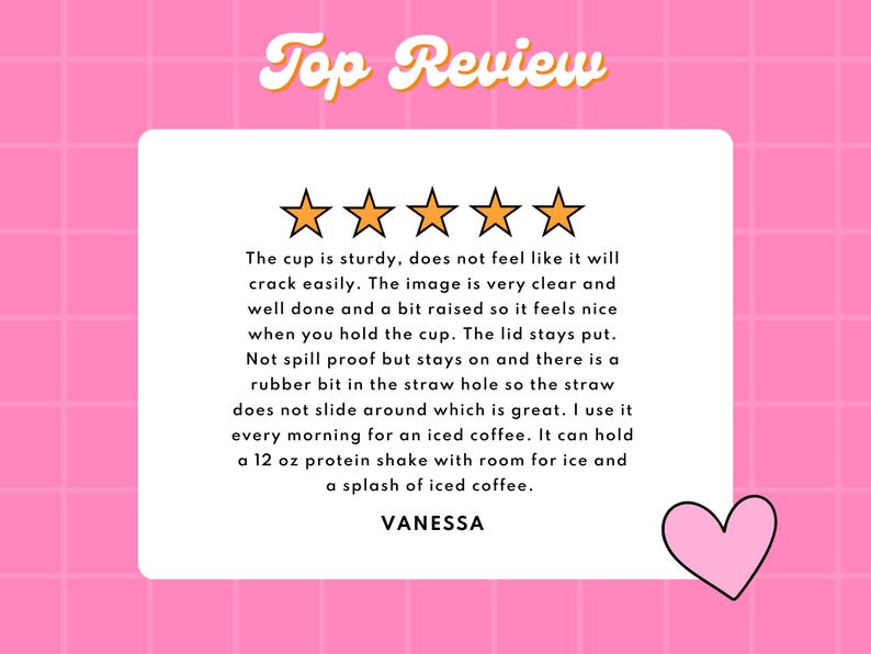 May include: Five gold stars with a pink heart on a pink background. The text "Top Review" is in yellow with a retro font. The text below the stars reads: "The cup is sturdy, does not feel like it will crack easily. The image is very clear and well done and a bit raised so it feels nice when you hold the cup. The lid stays put. Not spill proof but stays on and there is a rubber bit in the straw hole so the straw does not slide around which is great. I use it every morning for an iced coffee. It can hold a 12 oz protein shake with room for ice and a splash of iced coffee. VANESSA"