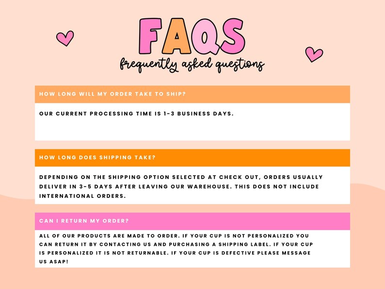May include: FAQs: Frequently asked questions about shipping and returns. Our current processing time is 1-3 business days. Orders usually deliver in 3-5 days after leaving our warehouse. This does not include international orders. All products are made to order. If your cup is not personalized, you can return it by contacting us and purchasing a shipping label. If your cup is personalized, it is not returnable. If your cup is defective, please message us ASAP!