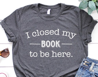 I Closed My Book to Be Here shirt, Reading Shirt, Book Shirt, Book Lover Shirt, Funny Reader Shirt, Librarian Shirt, Teacher Shirt,