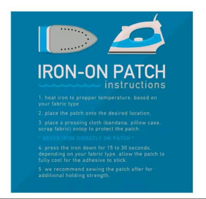 May include: A blue instructional graphic for iron-on patches featuring illustrations of an iron. The text reads: IRON-ON PATCH instructions. 1. heat iron to propper temperature, based on your fabric type. 2. place the patch onto the desired location. 3. place a pressing cloth (bandana, pillow case, scrap fabric) ontop to protect the patch. * NEVER IRON DIRECTLY ON PATCH * 4. press the iron down for 15 to 30 seconds. depending on your fabric type. allow the patch to fully cool for the adhesive to stick. 5. we recommend sewing the patch after for additional holding strength.