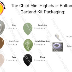 May include: A balloon garland kit for a child's highchair. The kit includes 15 balloons in six colours: silver, light brown, sand, eucalyptus, metallic lime green, and black. The balloons are 12.7 cm in diameter. The kit also includes one roll of glue dots and one 76 cm ribbon.