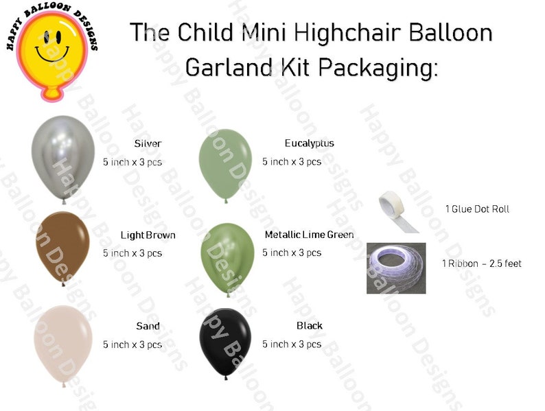 May include: A balloon garland kit for a child's highchair. The kit includes 15 balloons in six colours: silver, light brown, sand, eucalyptus, metallic lime green, and black. The balloons are 12.7 cm in diameter. The kit also includes one roll of glue dots and one 76 cm ribbon.