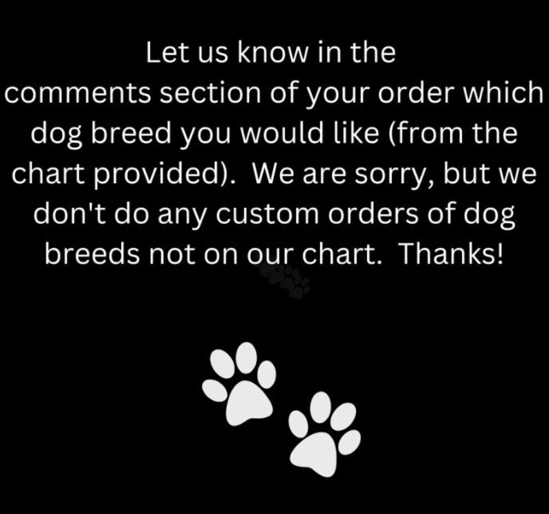 May include: Black background with white text that reads: "Let us know in the comments section of your order which dog breed you would like (from the chart provided). We are sorry, but we don't do any custom orders of dog breeds not on our chart. Thanks!" Two white paw prints are at the bottom.